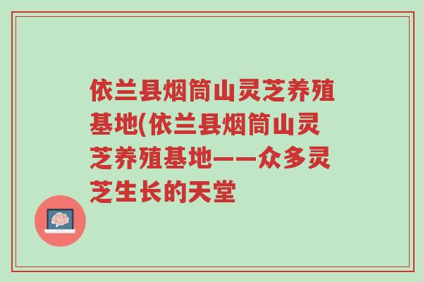 依兰县烟筒山灵芝养殖基地(依兰县烟筒山灵芝养殖基地——众多灵芝生长的天堂-第1张图片-超越 依兰县烟筒山灵芝养殖基地(依兰县烟筒山灵芝养殖基地——众多灵芝生长的天堂-第1张图片-超越