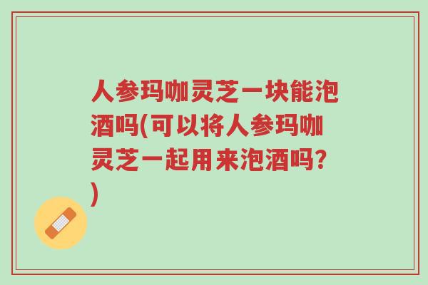 人参玛咖灵芝一块能泡酒吗(可以将人参玛咖灵芝一起用来泡酒吗?)-第1张图片-超越 人参玛咖灵芝一块能泡酒吗(可以将人参玛咖灵芝一起用来泡酒吗?)-第1张图片-超越