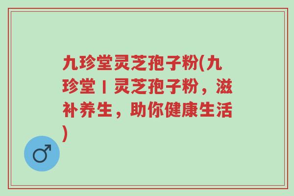 九珍堂灵芝孢子粉(九珍堂丨灵芝孢子粉,滋补养生,助你健康生活)-第1张图片-超越 九珍堂灵芝孢子粉(九珍堂丨灵芝孢子粉,滋补养生,助你健康生活)-第1张图片-超越