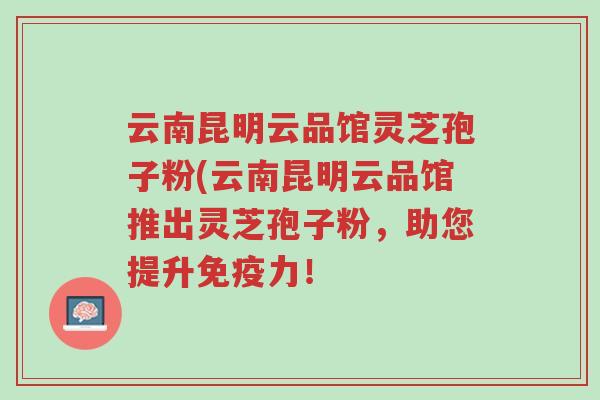 云南昆明云品馆灵芝孢子粉(云南昆明云品馆推出灵芝孢子粉,助您提升免疫力!-第1张图片-超越 云南昆明云品馆灵芝孢子粉(云南昆明云品馆推出灵芝孢子粉,助您提升免疫力!-第1张图片-超越