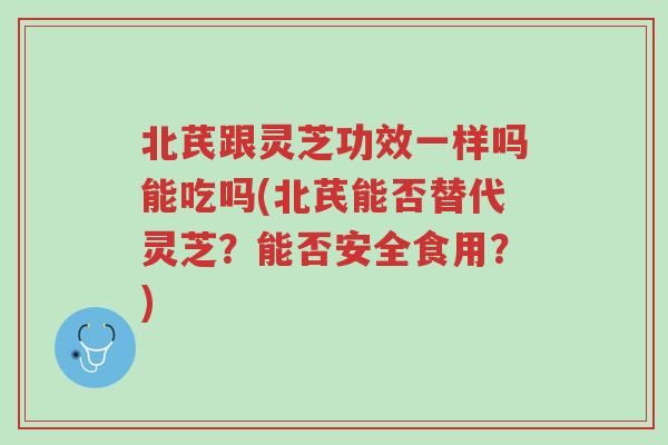 北芪跟灵芝功效一样吗能吃吗(北芪能否替代灵芝?能否安全食用?)-第1张图片-超越 北芪跟灵芝功效一样吗能吃吗(北芪能否替代灵芝?能否安全食用?)-第1张图片-超越