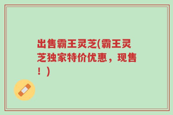 出售霸王灵芝(霸王灵芝独家特价优惠,现售!)-第1张图片-超越 出售霸王灵芝(霸王灵芝独家特价优惠,现售!)-第1张图片-超越