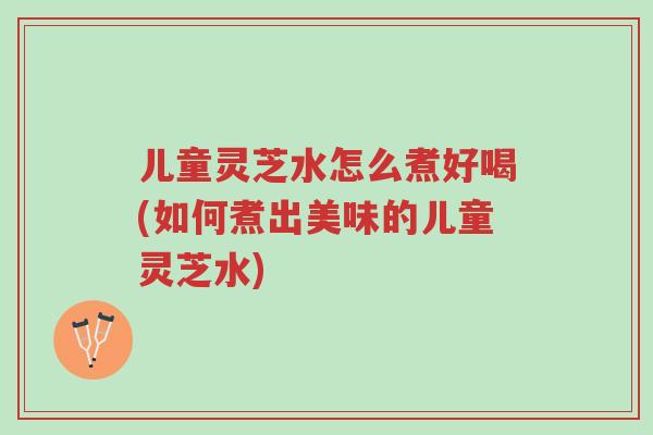 儿童灵芝水怎么煮好喝(如何煮出美味的儿童灵芝水)-第1张图片-超越 儿童灵芝水怎么煮好喝(如何煮出美味的儿童灵芝水)-第1张图片-超越