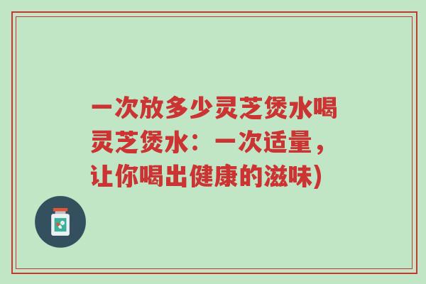 一次放多少灵芝煲水喝灵芝煲水:一次适量,让你喝出健康的滋味)-第1张图片-超越 一次放多少灵芝煲水喝灵芝煲水:一次适量,让你喝出健康的滋味)-第1张图片-超越