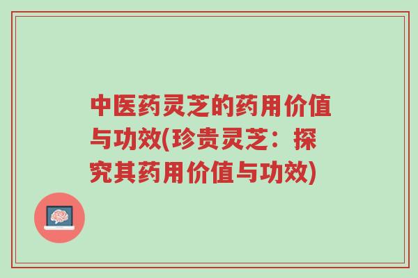 中医药灵芝的药用价值与功效(珍贵灵芝：探究其药用价值与功效)-第1张图片-超越