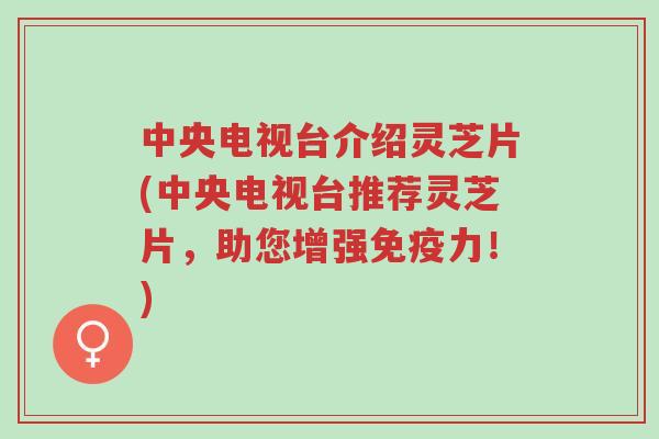 中央电视台介绍灵芝片(中央电视台推荐灵芝片，助您增强免疫力！)-第1张图片-超越
