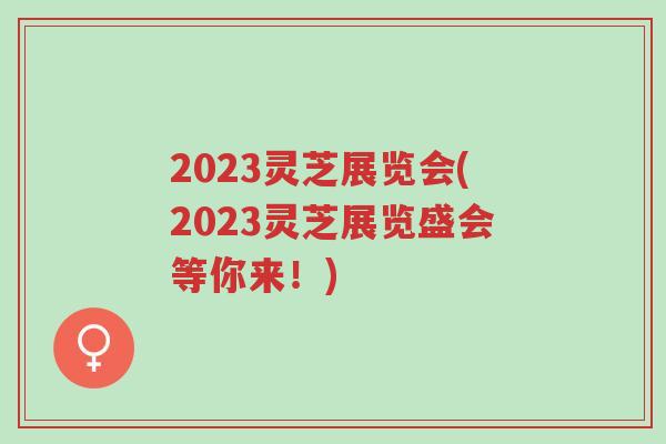 2023灵芝展览会(2023灵芝展览盛会等你来!)-第1张图片-超越 2023灵芝展览会(2023灵芝展览盛会等你来!)-第1张图片-超越