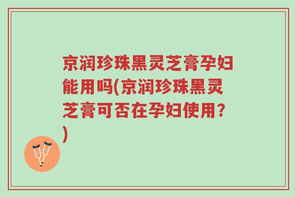 京润珍珠黑灵芝膏孕妇能用吗(京润珍珠黑灵芝膏可否在孕妇使用?)-第1张图片-超越 京润珍珠黑灵芝膏孕妇能用吗(京润珍珠黑灵芝膏可否在孕妇使用?)-第1张图片-超越