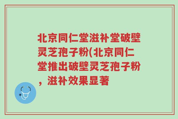 北京同仁堂滋补堂破壁灵芝孢子粉(北京同仁堂推出破壁灵芝孢子粉,滋补效果显著-第1张图片-超越 北京同仁堂滋补堂破壁灵芝孢子粉(北京同仁堂推出破壁灵芝孢子粉,滋补效果显著-第1张图片-超越