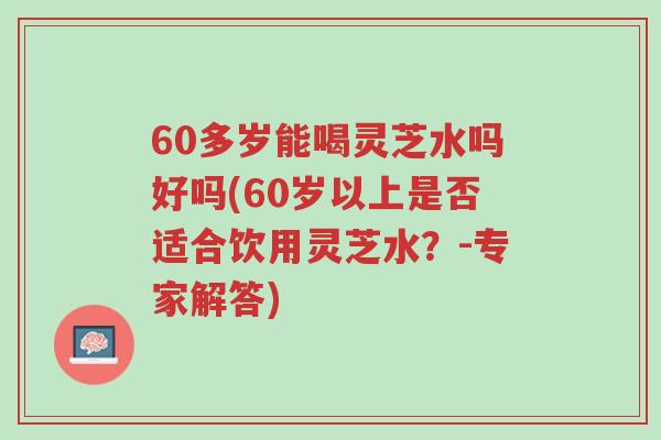 60多岁能喝灵芝水吗好吗(60岁以上是否适合饮用灵芝水?-专家解答)-第1张图片-超越 60多岁能喝灵芝水吗好吗(60岁以上是否适合饮用灵芝水?-专家解答)-第1张图片-超越