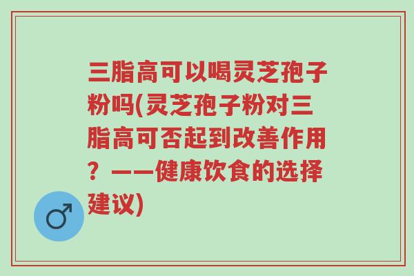 三脂高可以喝灵芝孢子粉吗(灵芝孢子粉对三脂高可否起到改善作用?——健康饮食的选择建议)-第1张图片-超越 三脂高可以喝灵芝孢子粉吗(灵芝孢子粉对三脂高可否起到改善作用?——健康饮食的选择建议)-第1张图片-超越