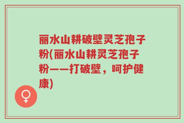 丽水山耕破壁灵芝孢子粉(丽水山耕灵芝孢子粉——打破壁，呵护健康)-第1张图片-超越