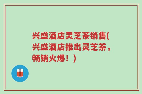 兴盛酒店灵芝茶销售(兴盛酒店推出灵芝茶,畅销火爆!)-第1张图片-超越 兴盛酒店灵芝茶销售(兴盛酒店推出灵芝茶,畅销火爆!)-第1张图片-超越