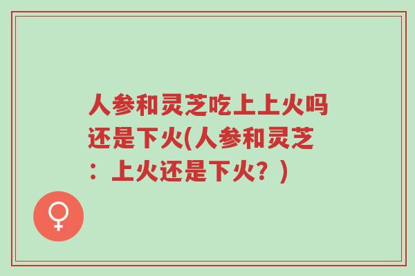 人参和灵芝吃上上火吗还是下火(人参和灵芝:上火还是下火?)-第1张图片-超越 人参和灵芝吃上上火吗还是下火(人参和灵芝:上火还是下火?)-第1张图片-超越