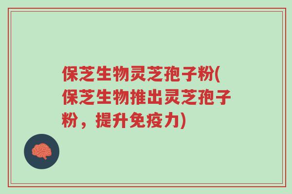 保芝生物灵芝孢子粉(保芝生物推出灵芝孢子粉，提升免疫力)-第1张图片-超越