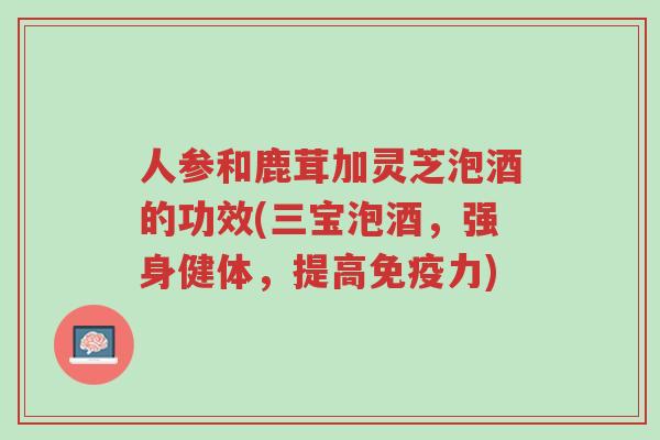 人参和鹿茸加灵芝泡酒的功效(三宝泡酒,强身健体,提高免疫力)-第1张图片-超越 人参和鹿茸加灵芝泡酒的功效(三宝泡酒,强身健体,提高免疫力)-第1张图片-超越