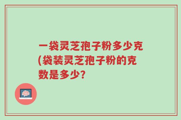 一袋灵芝孢子粉多少克(袋装灵芝孢子粉的克数是多少？-第1张图片-超越