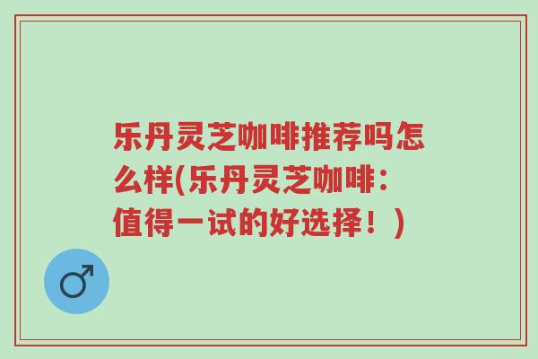 乐丹灵芝咖啡推荐吗怎么样(乐丹灵芝咖啡:值得一试的好选择!)-第1张图片-超越 乐丹灵芝咖啡推荐吗怎么样(乐丹灵芝咖啡:值得一试的好选择!)-第1张图片-超越