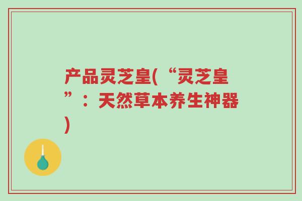 产品灵芝皇(“灵芝皇”:天然草本养生神器)-第1张图片-超越 产品灵芝皇(“灵芝皇”:天然草本养生神器)-第1张图片-超越