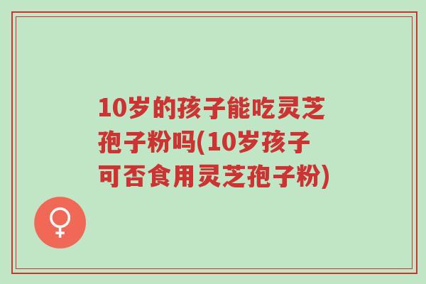 10岁的孩子能吃灵芝孢子粉吗(10岁孩子可否食用灵芝孢子粉)-第1张图片-超越 10岁的孩子能吃灵芝孢子粉吗(10岁孩子可否食用灵芝孢子粉)-第1张图片-超越