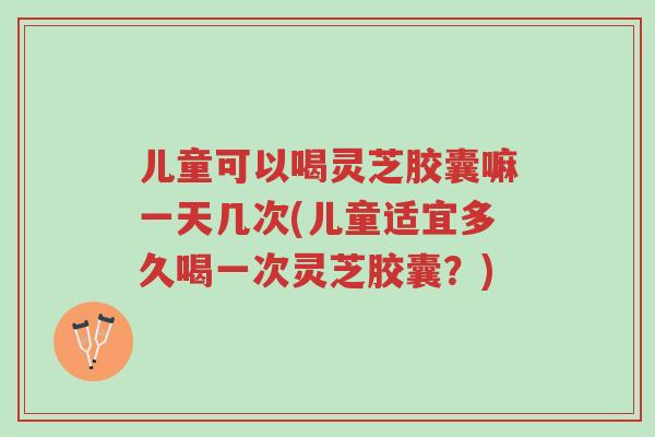 儿童可以喝灵芝胶囊嘛一天几次(儿童适宜多久喝一次灵芝胶囊?)-第1张图片-超越 儿童可以喝灵芝胶囊嘛一天几次(儿童适宜多久喝一次灵芝胶囊?)-第1张图片-超越