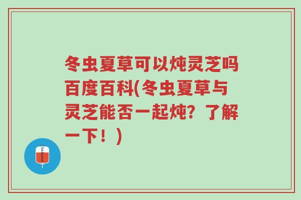 冬虫夏草可以炖灵芝吗百度百科(冬虫夏草与灵芝能否一起炖?了解一下!)-第1张图片-超越 冬虫夏草可以炖灵芝吗百度百科(冬虫夏草与灵芝能否一起炖?了解一下!)-第1张图片-超越