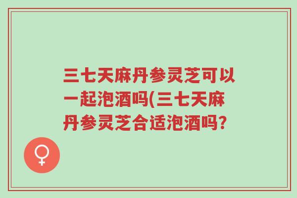 三七天麻丹参灵芝可以一起泡酒吗(三七天麻丹参灵芝合适泡酒吗?-第1张图片-超越 三七天麻丹参灵芝可以一起泡酒吗(三七天麻丹参灵芝合适泡酒吗?-第1张图片-超越
