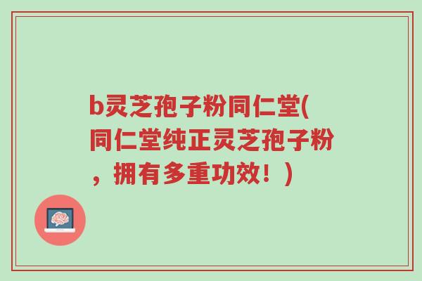 b灵芝孢子粉同仁堂(同仁堂纯正灵芝孢子粉，拥有多重功效！)-第1张图片-超越