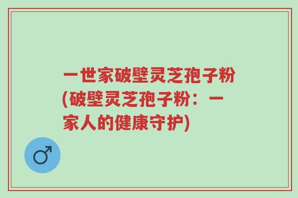 一世家破壁灵芝孢子粉(破壁灵芝孢子粉:一家人的健康守护)-第1张图片-超越 一世家破壁灵芝孢子粉(破壁灵芝孢子粉:一家人的健康守护)-第1张图片-超越