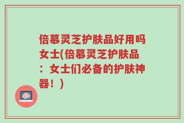 倍慕灵芝护肤品好用吗女士(倍慕灵芝护肤品:女士们必备的护肤神器!)-第1张图片-超越 倍慕灵芝护肤品好用吗女士(倍慕灵芝护肤品:女士们必备的护肤神器!)-第1张图片-超越