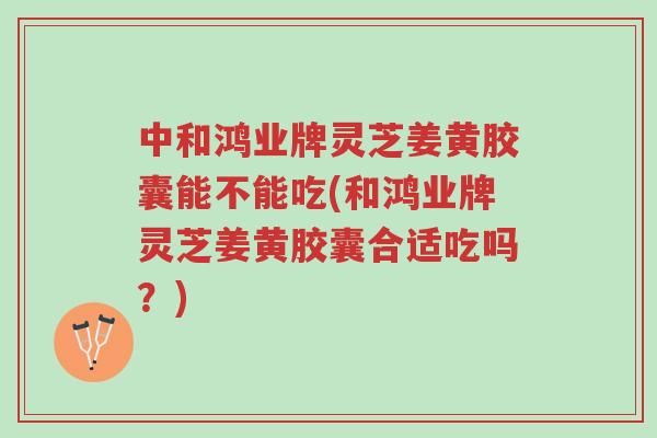 中和鸿业牌灵芝姜黄胶囊能不能吃(和鸿业牌灵芝姜黄胶囊合适吃吗?)-第1张图片-超越 中和鸿业牌灵芝姜黄胶囊能不能吃(和鸿业牌灵芝姜黄胶囊合适吃吗?)-第1张图片-超越