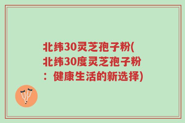 北纬30灵芝孢子粉(北纬30度灵芝孢子粉:健康生活的新选择)-第1张图片-超越 北纬30灵芝孢子粉(北纬30度灵芝孢子粉:健康生活的新选择)-第1张图片-超越