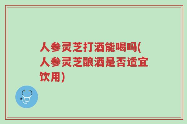 人参灵芝打酒能喝吗(人参灵芝酿酒是否适宜饮用)-第1张图片-超越 人参灵芝打酒能喝吗(人参灵芝酿酒是否适宜饮用)-第1张图片-超越