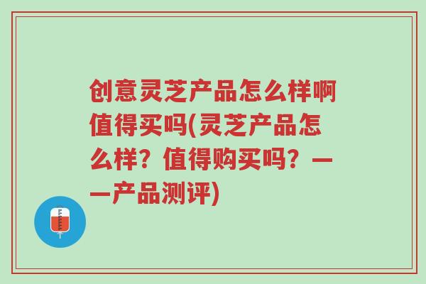 创意灵芝产品怎么样啊值得买吗(灵芝产品怎么样？值得购买吗？——产品测评)-第1张图片-超越