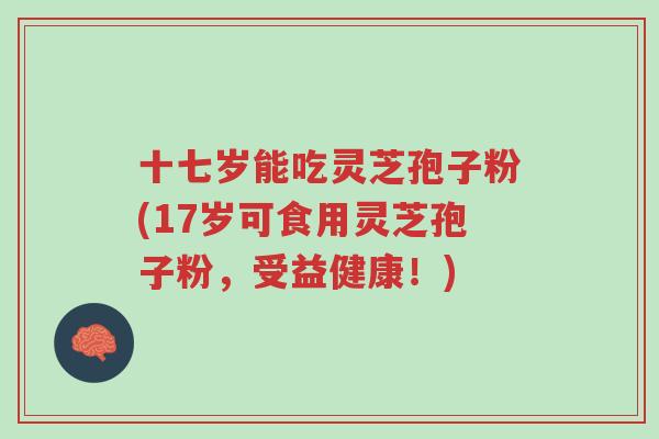 十七岁能吃灵芝孢子粉(17岁可食用灵芝孢子粉，受益健康！)-第1张图片-超越