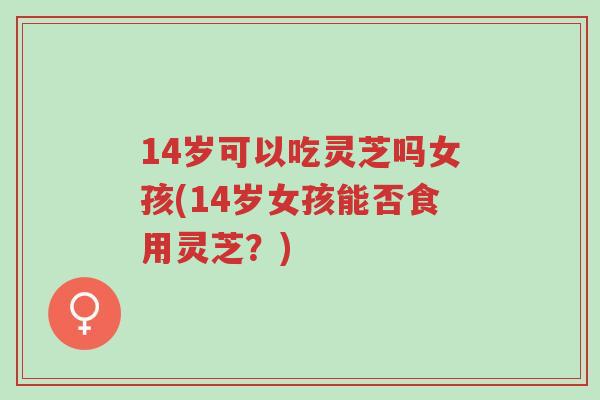 14岁可以吃灵芝吗女孩(14岁女孩能否食用灵芝？)-第1张图片-超越