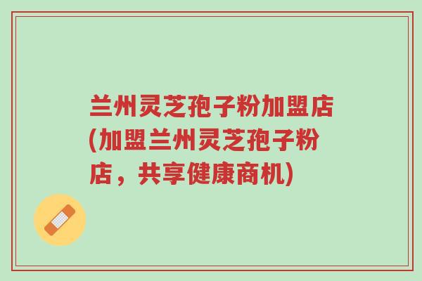 兰州灵芝孢子粉加盟店(加盟兰州灵芝孢子粉店，共享健康商机)-第1张图片-超越