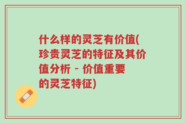 什么样的灵芝有价值(珍贵灵芝的特征及其价值分析 - 价值重要的灵芝特征)-第1张图片-超越