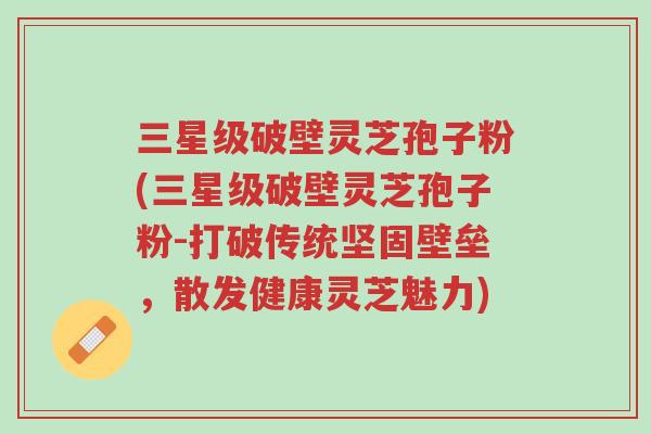 三星级破壁灵芝孢子粉(三星级破壁灵芝孢子粉-打破传统坚固壁垒,散发健康灵芝魅力)-第1张图片-超越 三星级破壁灵芝孢子粉(三星级破壁灵芝孢子粉-打破传统坚固壁垒,散发健康灵芝魅力)-第1张图片-超越