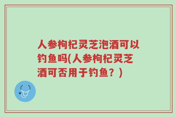 人参枸杞灵芝泡酒可以钓鱼吗(人参枸杞灵芝酒可否用于钓鱼?)-第1张图片-超越 人参枸杞灵芝泡酒可以钓鱼吗(人参枸杞灵芝酒可否用于钓鱼?)-第1张图片-超越