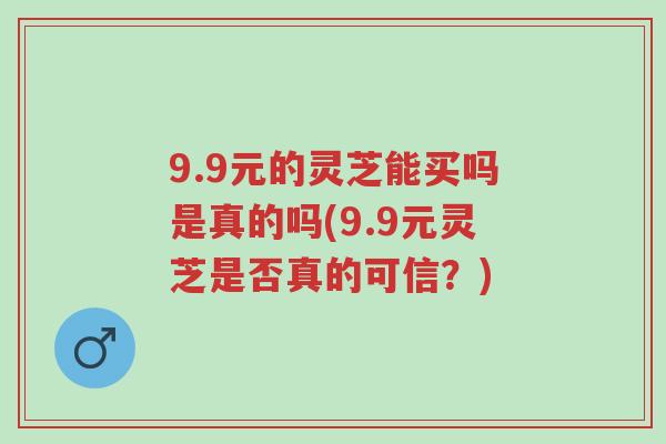 9.9元的灵芝能买吗是真的吗(9.9元灵芝是否真的可信?)-第1张图片-超越 9.9元的灵芝能买吗是真的吗(9.9元灵芝是否真的可信?)-第1张图片-超越