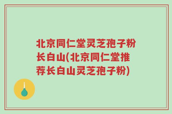 北京同仁堂灵芝孢子粉长白山(北京同仁堂推荐长白山灵芝孢子粉)-第1张图片-超越