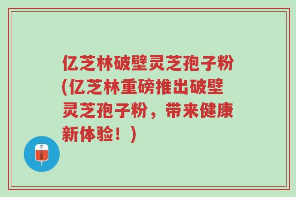 亿芝林破壁灵芝孢子粉(亿芝林重磅推出破壁灵芝孢子粉,带来健康新体验!)-第1张图片-超越 亿芝林破壁灵芝孢子粉(亿芝林重磅推出破壁灵芝孢子粉,带来健康新体验!)-第1张图片-超越