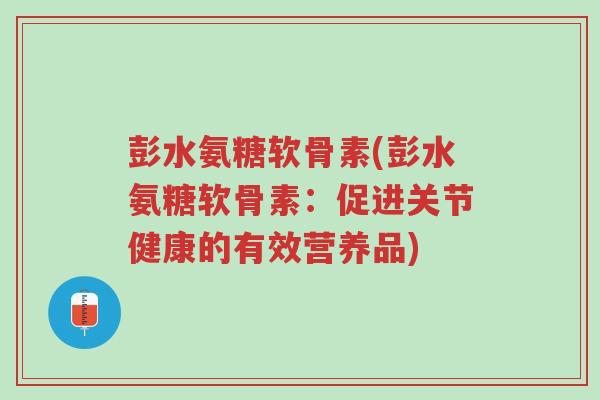 彭水氨糖软骨素(彭水氨糖软骨素:促进关节健康的有效营养品)-第1张图片-超越 彭水氨糖软骨素(彭水氨糖软骨素:促进关节健康的有效营养品)-第1张图片-超越