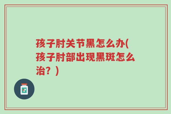 孩子肘关节黑怎么办(孩子肘部出现黑斑怎么治?)-第1张图片-超越 孩子肘关节黑怎么办(孩子肘部出现黑斑怎么治?)-第1张图片-超越