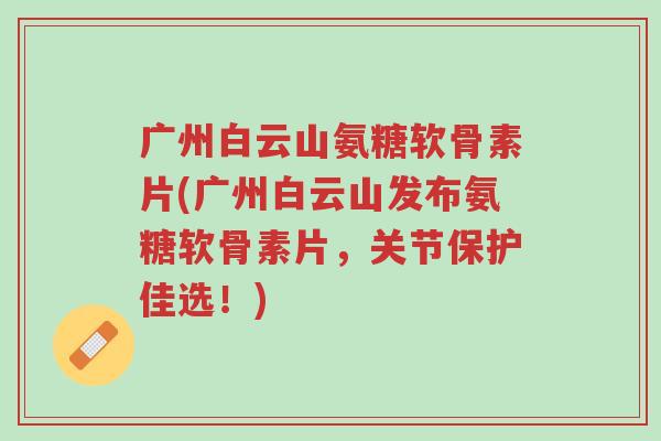 广州白云山氨糖软骨素片(广州白云山发布氨糖软骨素片,关节保护佳选!)-第1张图片-超越 广州白云山氨糖软骨素片(广州白云山发布氨糖软骨素片,关节保护佳选!)-第1张图片-超越
