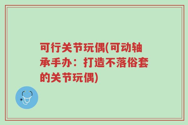 可行关节玩偶(可动轴承手办：打造不落俗套的关节玩偶)-第1张图片-超越