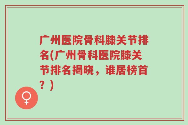 广州医院骨科膝关节排名(广州骨科医院膝关节排名揭晓,谁居榜首?)-第1张图片-超越 广州医院骨科膝关节排名(广州骨科医院膝关节排名揭晓,谁居榜首?)-第1张图片-超越