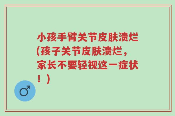 小孩手臂关节皮肤溃烂(孩子关节皮肤溃烂，家长不要轻视这一症状！)-第1张图片-超越