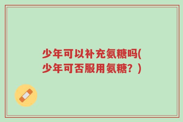 少年可以补充氨糖吗(少年可否服用氨糖?)-第1张图片-超越 少年可以补充氨糖吗(少年可否服用氨糖?)-第1张图片-超越